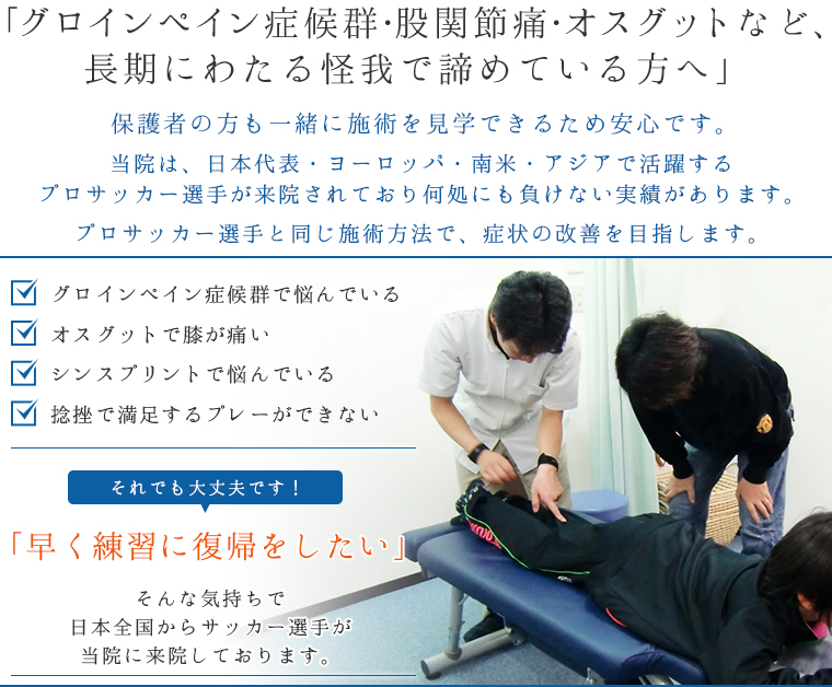 「グロインペイン症候群・股関節痛・オスグットなど、長期にわたる怪我で諦めている方へ」保護者の方も一緒に施術を見学できるため安心です。当院は、日本代表・ヨーロッパ・南米・アジアで活躍するプロサッカー選手が来院されており何処にも負けない実績があります。
