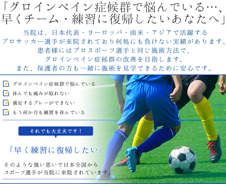 「グロインペイン症候群で悩んでいる・・・、早くチーム・練習に復帰したいあなたへ」・グロインペイン症候群で悩んでいる・休んでも痛みが取れない・満足するプレーが出来ない・もう何か月も練習を休んでいる…それでも大丈夫です！「早く練習に復帰したい」そのような強い思いで日本全国からスポーツ選手が当院に来院されています。