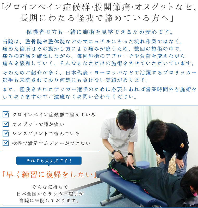 「サッカーの怪我で悩んでいる・・・、早くチームに復帰したいあなたへ」・グロインペイン症候群で悩んでいる・オスグットで膝が痛い・シンスプリントで悩んでいる・捻挫で満足するプレーができないそれでも大丈夫です！「早く練習に復帰をしたい」そんな気持ちで日本全国からサッカー選手が当院に来院しております。