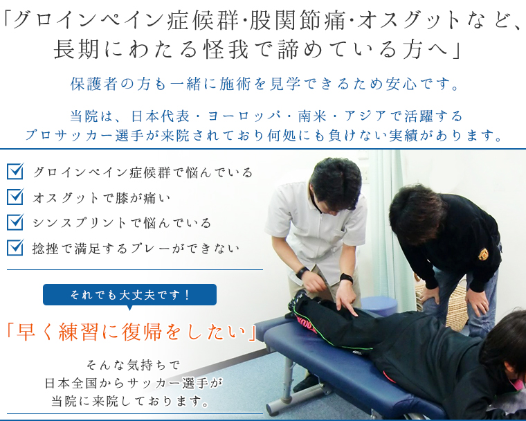 「グロインペイン症候群・股関節痛・オスグットなど、長期にわたる怪我で諦めている方へ」保護者の方も一緒に施術を見学できるため安心です。当院は、日本代表・ヨーロッパ・南米・アジアで活躍するプロサッカー選手が来院されており何処にも負けない実績があります。